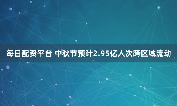 每日配资平台 中秋节预计2.95亿人次跨区域流动