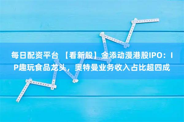 每日配资平台 【看新股】金添动漫港股IPO：IP趣玩食品龙头，奥特曼业务收入占比超四成