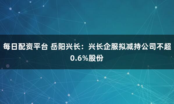 每日配资平台 岳阳兴长：兴长企服拟减持公司不超0.6%股份