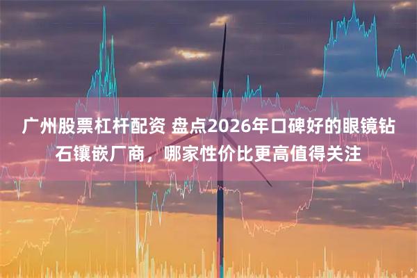 广州股票杠杆配资 盘点2026年口碑好的眼镜钻石镶嵌厂商，哪家性价比更高值得关注