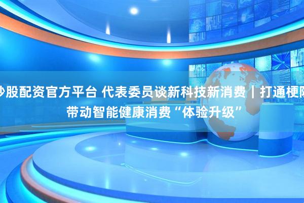 炒股配资官方平台 代表委员谈新科技新消费｜打通梗阻 带动智能健康消费“体验升级”